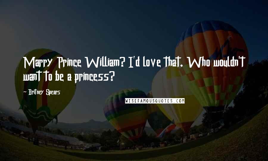 Britney Spears Quotes: Marry Prince William? I'd love that. Who wouldn't want to be a princess?