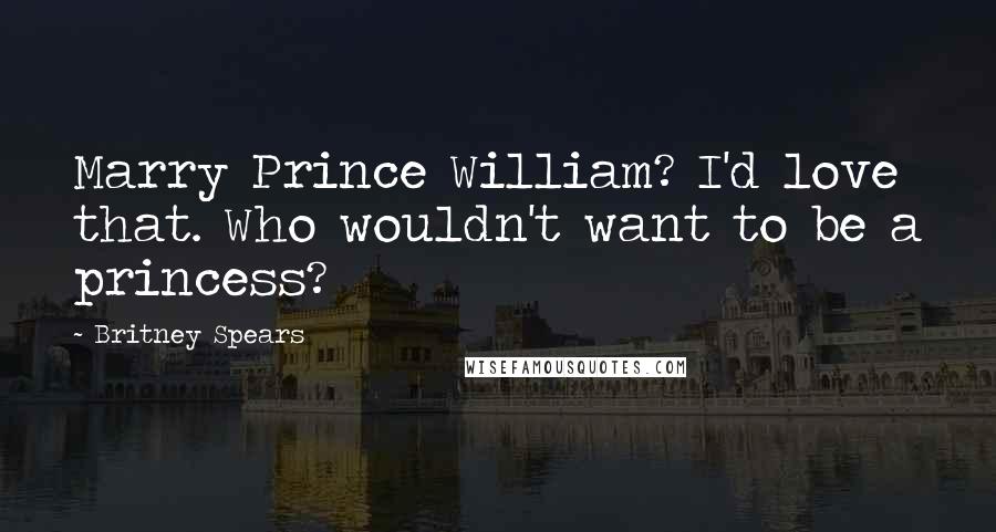 Britney Spears Quotes: Marry Prince William? I'd love that. Who wouldn't want to be a princess?