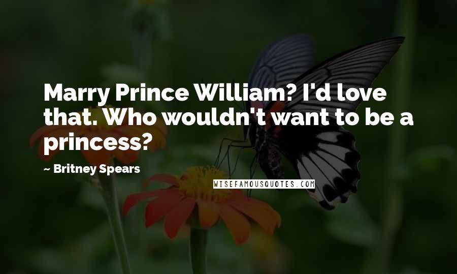 Britney Spears Quotes: Marry Prince William? I'd love that. Who wouldn't want to be a princess?