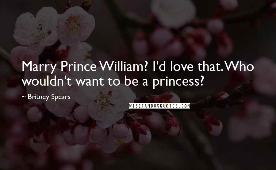 Britney Spears Quotes: Marry Prince William? I'd love that. Who wouldn't want to be a princess?