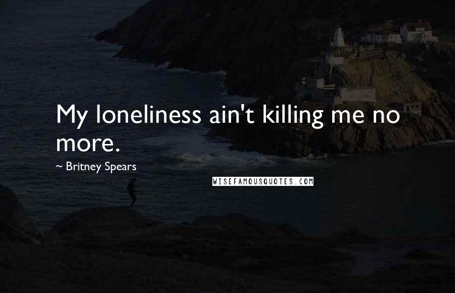 Britney Spears Quotes: My loneliness ain't killing me no more.