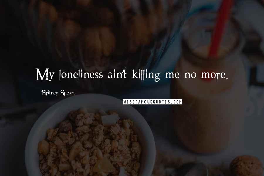 Britney Spears Quotes: My loneliness ain't killing me no more.