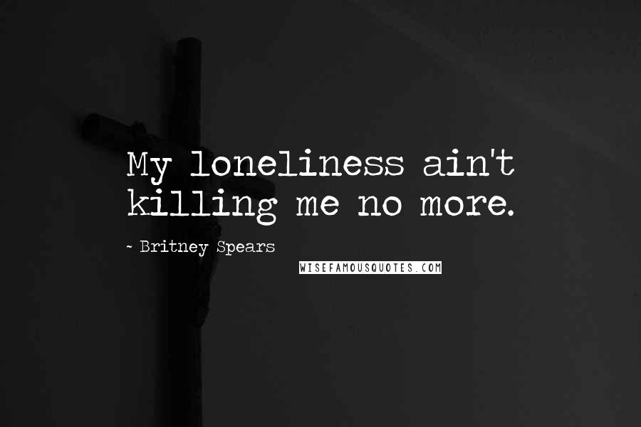 Britney Spears Quotes: My loneliness ain't killing me no more.