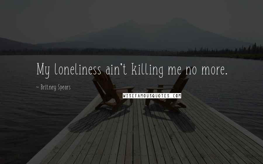 Britney Spears Quotes: My loneliness ain't killing me no more.