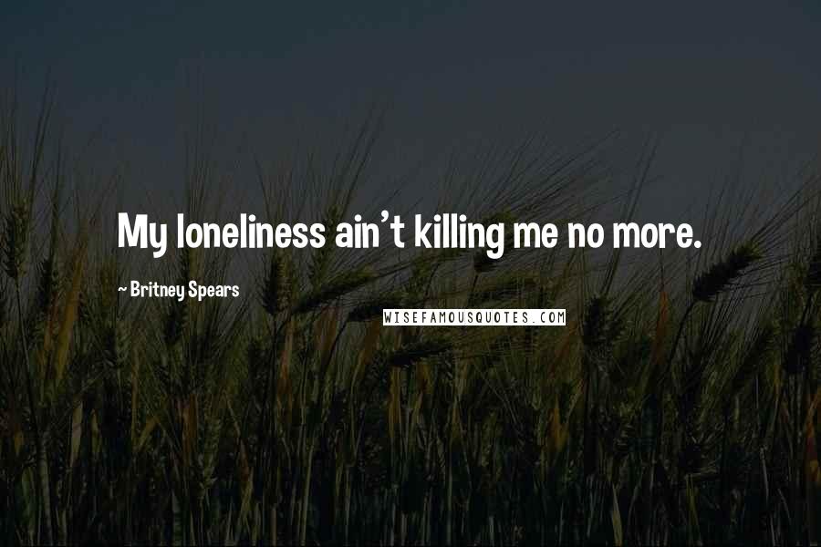 Britney Spears Quotes: My loneliness ain't killing me no more.