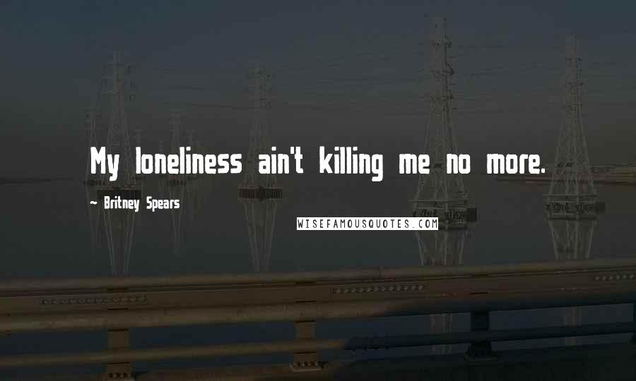 Britney Spears Quotes: My loneliness ain't killing me no more.