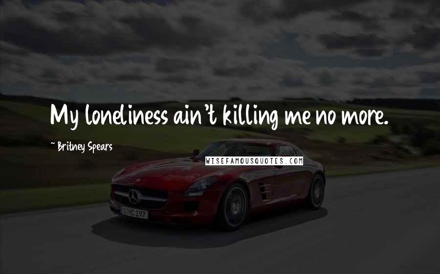 Britney Spears Quotes: My loneliness ain't killing me no more.