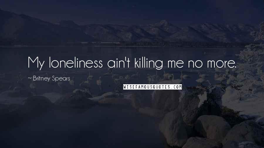 Britney Spears Quotes: My loneliness ain't killing me no more.