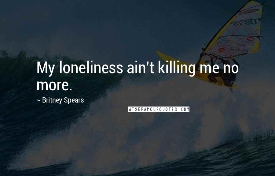 Britney Spears Quotes: My loneliness ain't killing me no more.