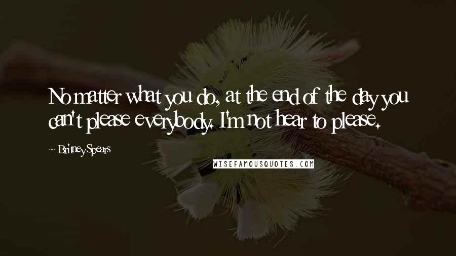 Britney Spears Quotes: No matter what you do, at the end of the day you can't please everybody. I'm not hear to please.