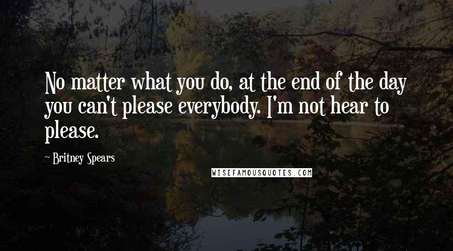 Britney Spears Quotes: No matter what you do, at the end of the day you can't please everybody. I'm not hear to please.