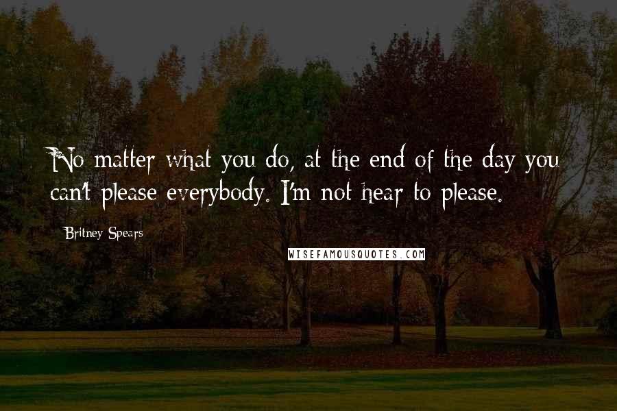 Britney Spears Quotes: No matter what you do, at the end of the day you can't please everybody. I'm not hear to please.