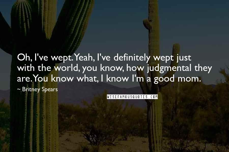 Britney Spears Quotes: Oh, I've wept. Yeah, I've definitely wept just with the world, you know, how judgmental they are. You know what, I know I'm a good mom.