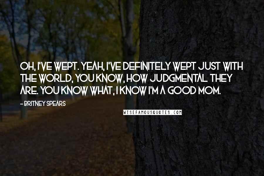 Britney Spears Quotes: Oh, I've wept. Yeah, I've definitely wept just with the world, you know, how judgmental they are. You know what, I know I'm a good mom.