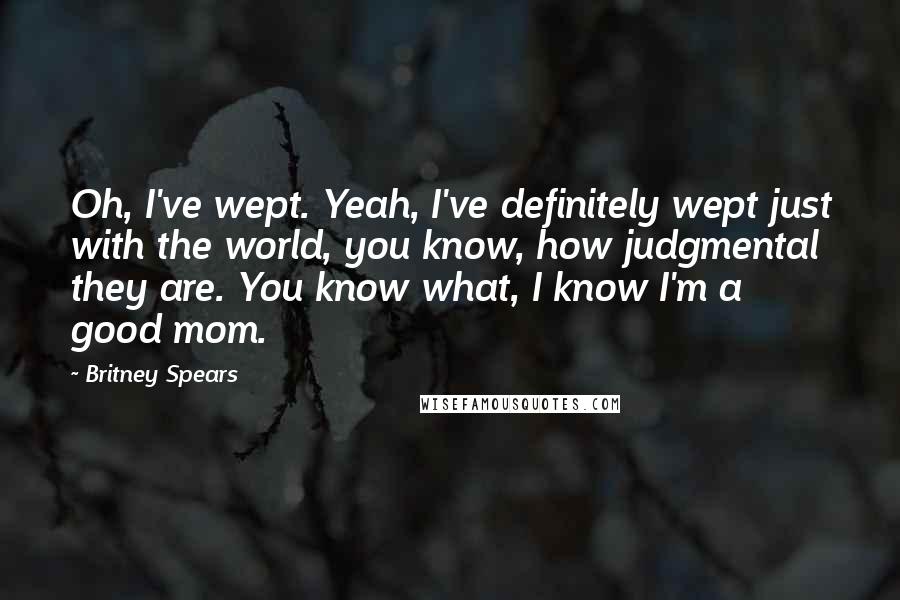 Britney Spears Quotes: Oh, I've wept. Yeah, I've definitely wept just with the world, you know, how judgmental they are. You know what, I know I'm a good mom.