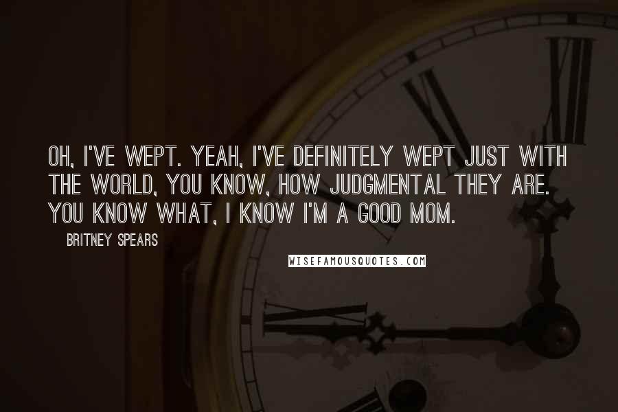 Britney Spears Quotes: Oh, I've wept. Yeah, I've definitely wept just with the world, you know, how judgmental they are. You know what, I know I'm a good mom.