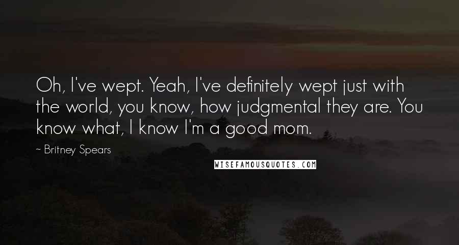 Britney Spears Quotes: Oh, I've wept. Yeah, I've definitely wept just with the world, you know, how judgmental they are. You know what, I know I'm a good mom.