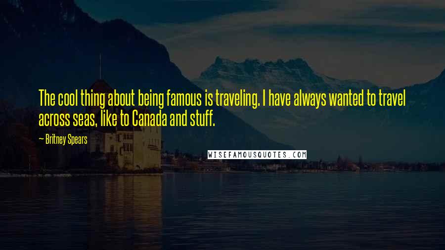 Britney Spears Quotes: The cool thing about being famous is traveling. I have always wanted to travel across seas, like to Canada and stuff.