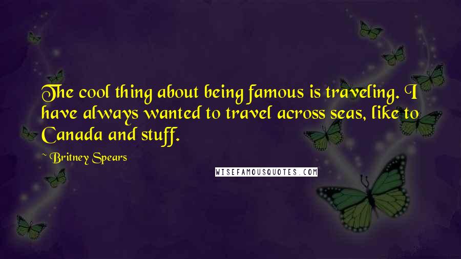 Britney Spears Quotes: The cool thing about being famous is traveling. I have always wanted to travel across seas, like to Canada and stuff.