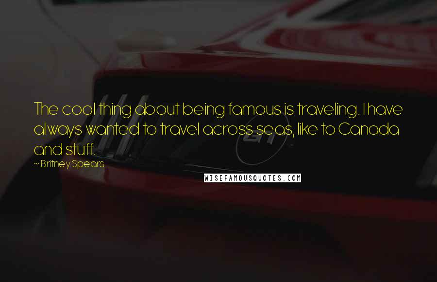 Britney Spears Quotes: The cool thing about being famous is traveling. I have always wanted to travel across seas, like to Canada and stuff.