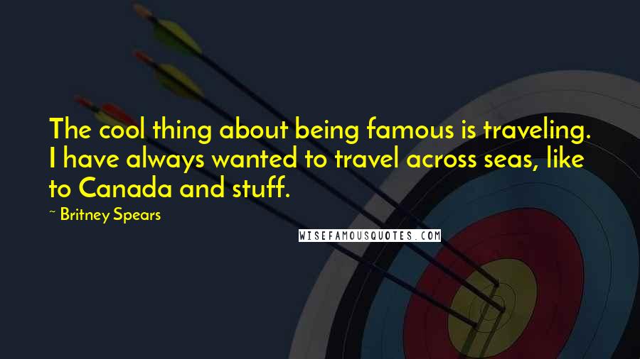 Britney Spears Quotes: The cool thing about being famous is traveling. I have always wanted to travel across seas, like to Canada and stuff.