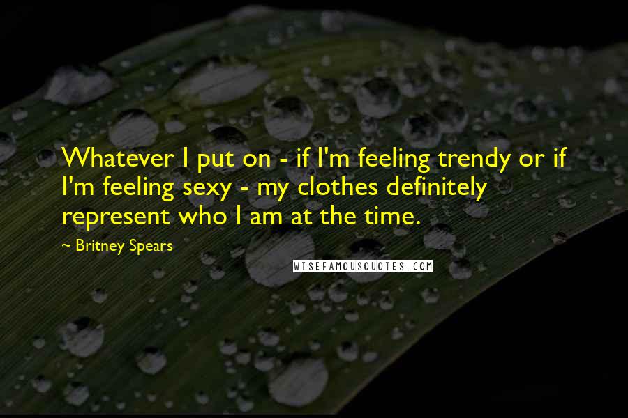 Britney Spears Quotes: Whatever I put on - if I'm feeling trendy or if I'm feeling sexy - my clothes definitely represent who I am at the time.