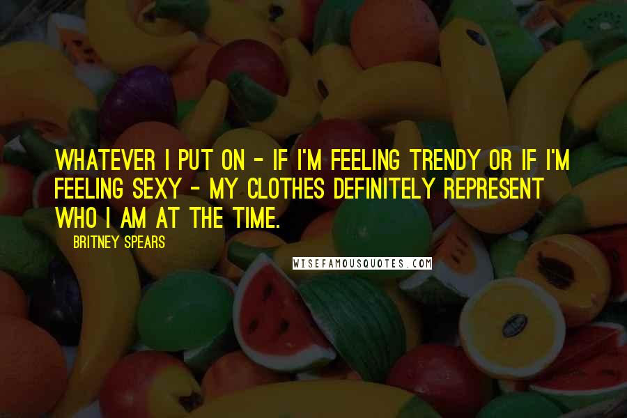 Britney Spears Quotes: Whatever I put on - if I'm feeling trendy or if I'm feeling sexy - my clothes definitely represent who I am at the time.