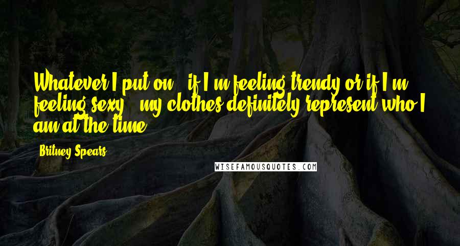 Britney Spears Quotes: Whatever I put on - if I'm feeling trendy or if I'm feeling sexy - my clothes definitely represent who I am at the time.