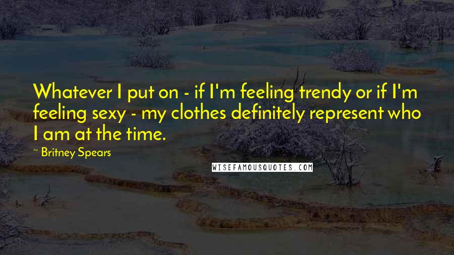 Britney Spears Quotes: Whatever I put on - if I'm feeling trendy or if I'm feeling sexy - my clothes definitely represent who I am at the time.