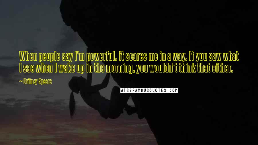 Britney Spears Quotes: When people say I'm powerful, it scares me in a way. If you saw what I see when I wake up in the morning, you wouldn't think that either.