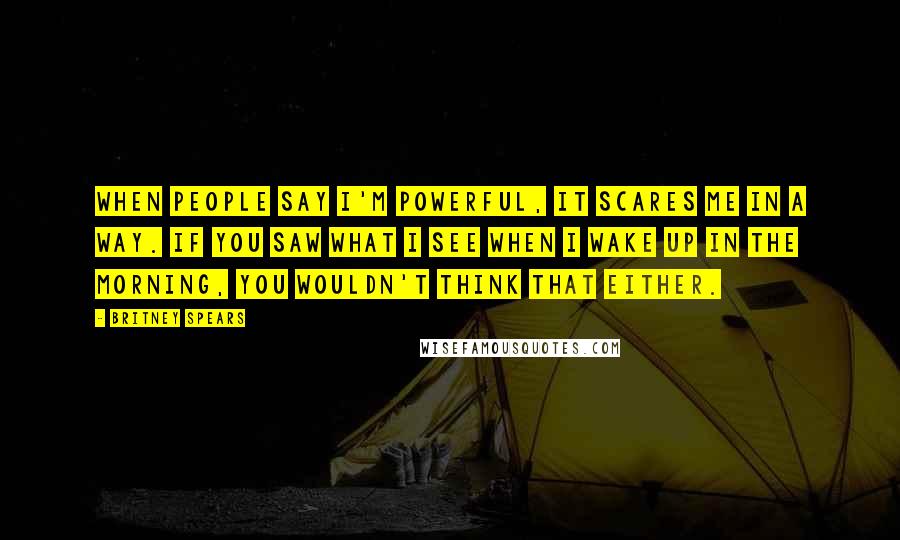 Britney Spears Quotes: When people say I'm powerful, it scares me in a way. If you saw what I see when I wake up in the morning, you wouldn't think that either.