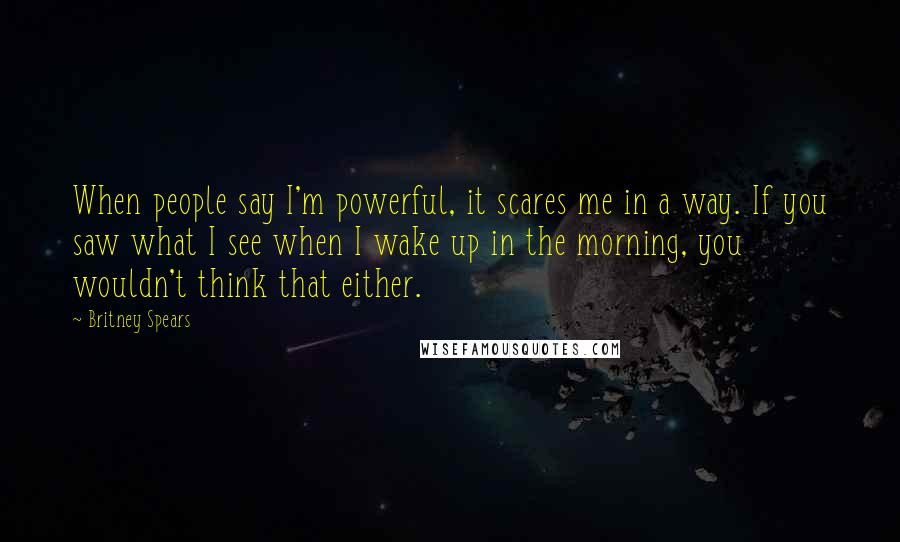 Britney Spears Quotes: When people say I'm powerful, it scares me in a way. If you saw what I see when I wake up in the morning, you wouldn't think that either.