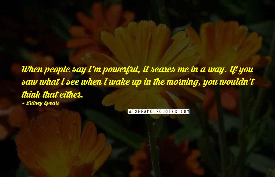 Britney Spears Quotes: When people say I'm powerful, it scares me in a way. If you saw what I see when I wake up in the morning, you wouldn't think that either.