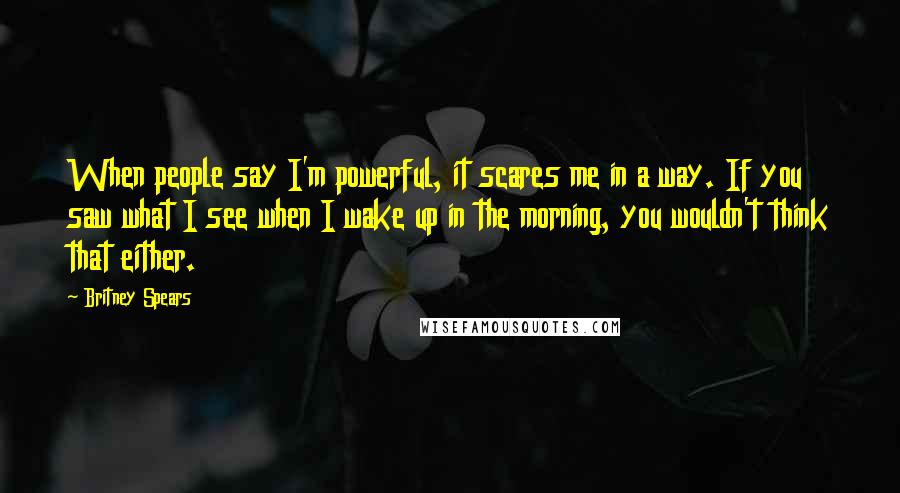 Britney Spears Quotes: When people say I'm powerful, it scares me in a way. If you saw what I see when I wake up in the morning, you wouldn't think that either.