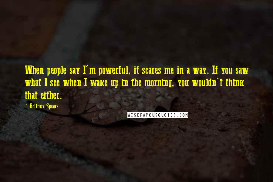 Britney Spears Quotes: When people say I'm powerful, it scares me in a way. If you saw what I see when I wake up in the morning, you wouldn't think that either.