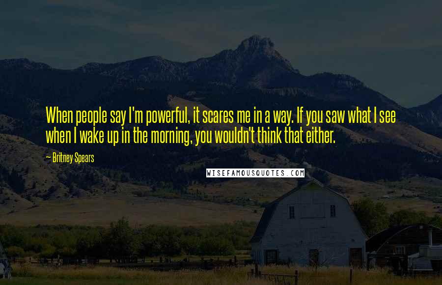 Britney Spears Quotes: When people say I'm powerful, it scares me in a way. If you saw what I see when I wake up in the morning, you wouldn't think that either.