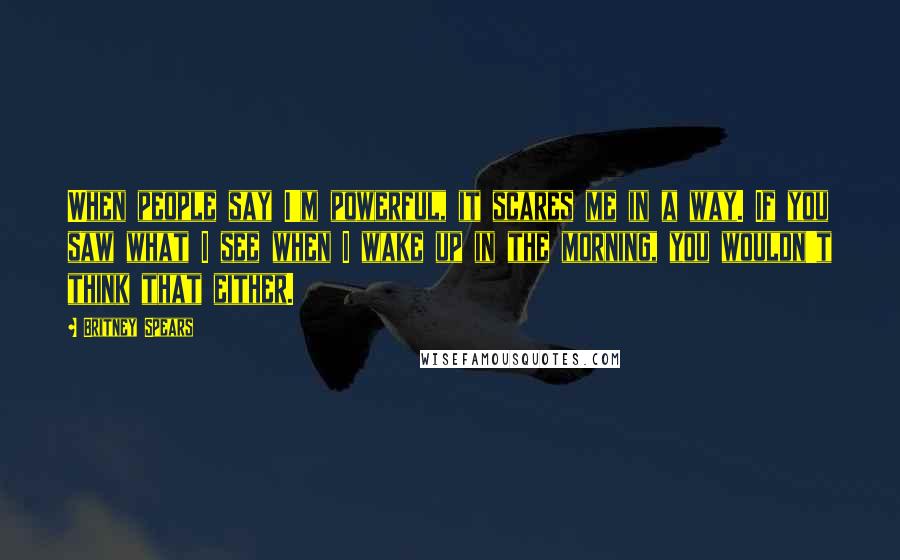 Britney Spears Quotes: When people say I'm powerful, it scares me in a way. If you saw what I see when I wake up in the morning, you wouldn't think that either.
