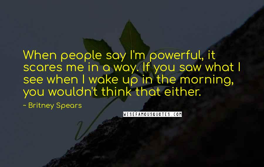 Britney Spears Quotes: When people say I'm powerful, it scares me in a way. If you saw what I see when I wake up in the morning, you wouldn't think that either.