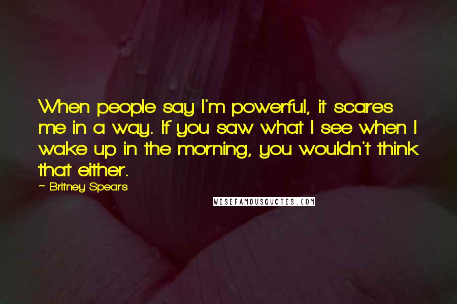 Britney Spears Quotes: When people say I'm powerful, it scares me in a way. If you saw what I see when I wake up in the morning, you wouldn't think that either.