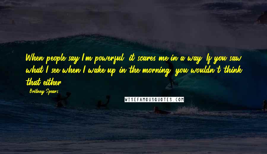 Britney Spears Quotes: When people say I'm powerful, it scares me in a way. If you saw what I see when I wake up in the morning, you wouldn't think that either.