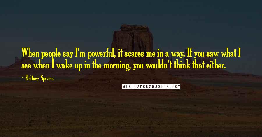 Britney Spears Quotes: When people say I'm powerful, it scares me in a way. If you saw what I see when I wake up in the morning, you wouldn't think that either.