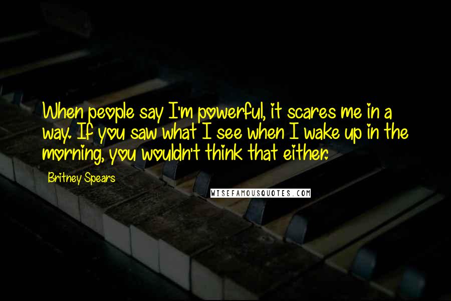 Britney Spears Quotes: When people say I'm powerful, it scares me in a way. If you saw what I see when I wake up in the morning, you wouldn't think that either.