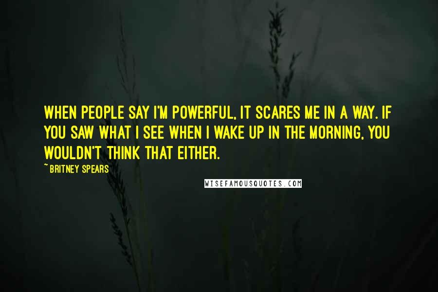 Britney Spears Quotes: When people say I'm powerful, it scares me in a way. If you saw what I see when I wake up in the morning, you wouldn't think that either.