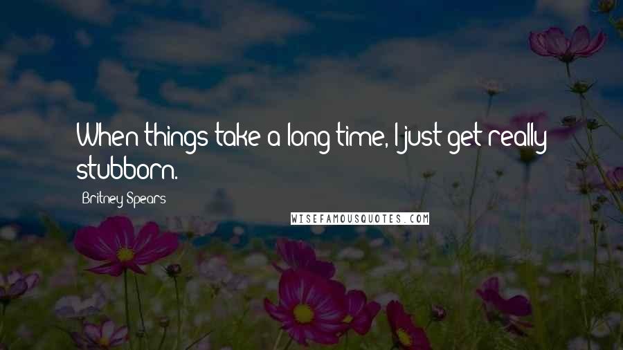 Britney Spears Quotes: When things take a long time, I just get really stubborn.