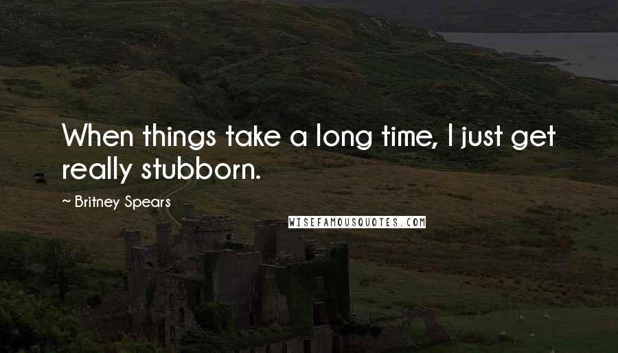 Britney Spears Quotes: When things take a long time, I just get really stubborn.