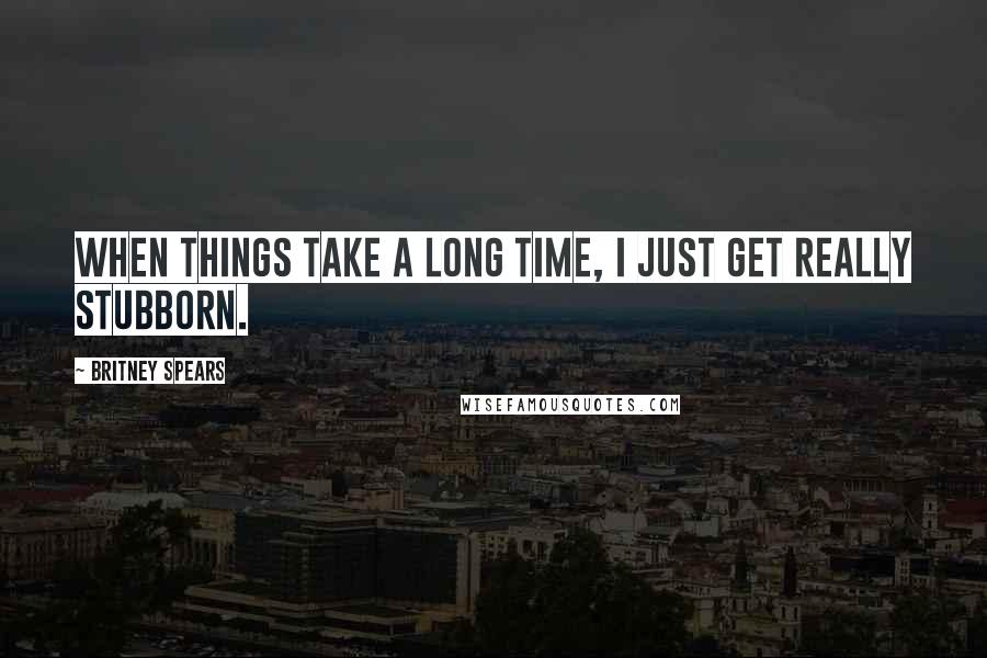 Britney Spears Quotes: When things take a long time, I just get really stubborn.