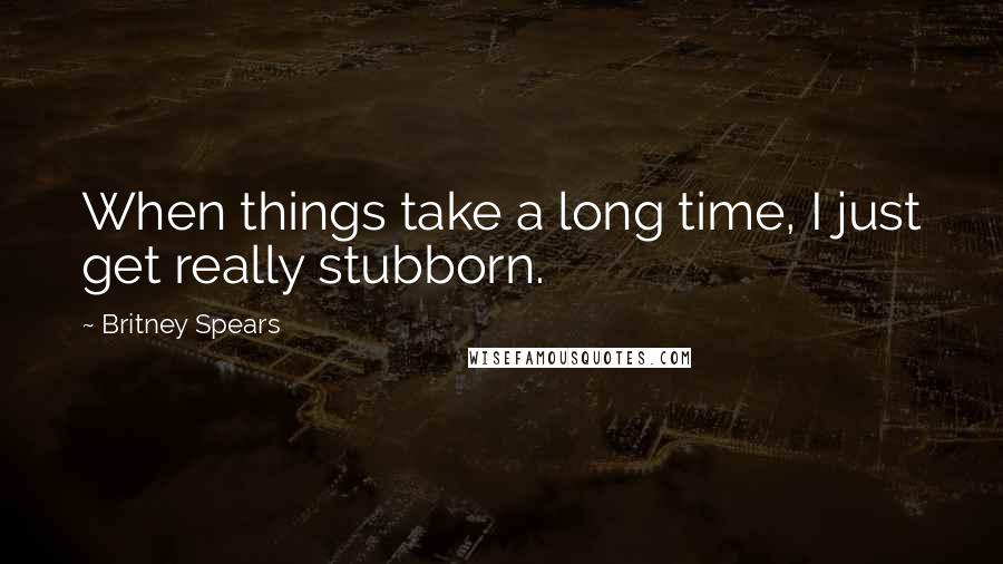 Britney Spears Quotes: When things take a long time, I just get really stubborn.