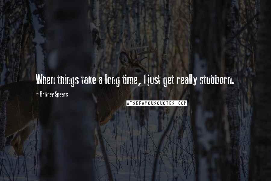 Britney Spears Quotes: When things take a long time, I just get really stubborn.