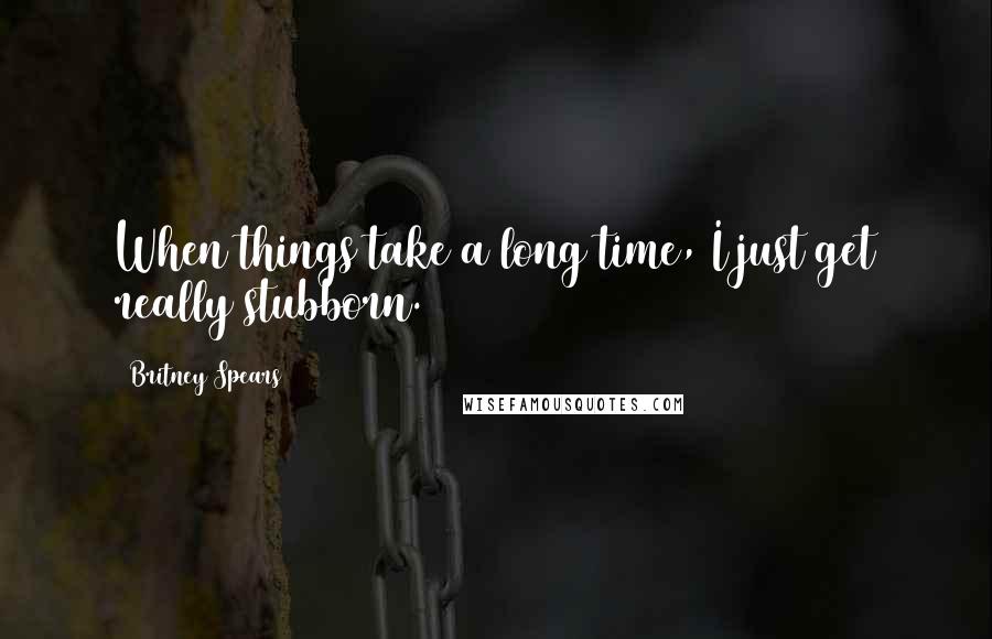 Britney Spears Quotes: When things take a long time, I just get really stubborn.