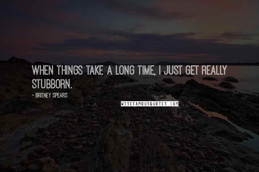 Britney Spears Quotes: When things take a long time, I just get really stubborn.